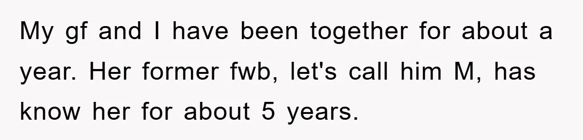 My gf and I have been together for about a year. Her former fwb, let's call him M, has know her for about 5 years.