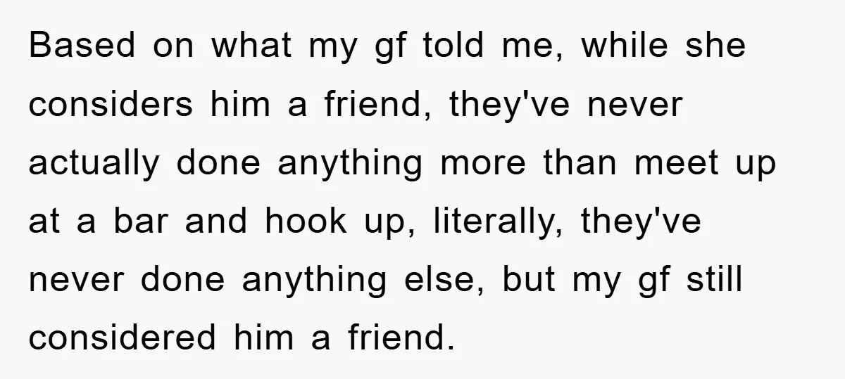 Based on what my gf told me, while she considers him a friend, they've never actually done anything more than meet up at a bar and hook up, literally, they've...