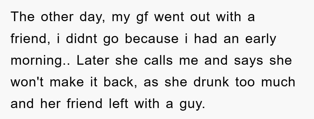 The other day, my gf went out with a friend, i didnt go because i had an early morning.. Later she calls me and says she won't make it back,...