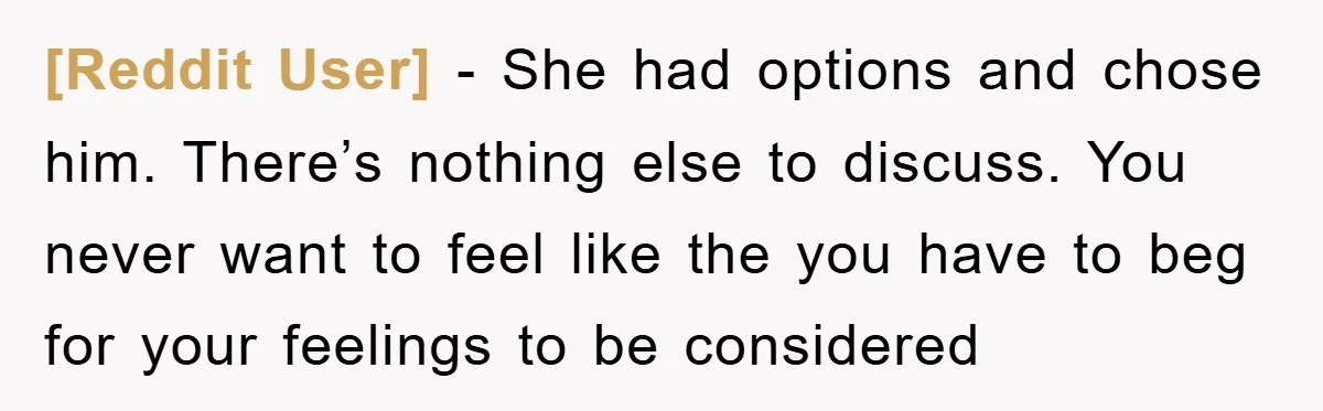 [Reddit User] − She had options and chose him. There’s nothing else to discuss. You never want to feel like the you have to beg for your feelings to be...