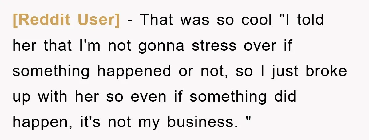 [Reddit User] − That was so cool "I told her that I'm not gonna stress over if something happened or not, so I just broke up with her so even...
