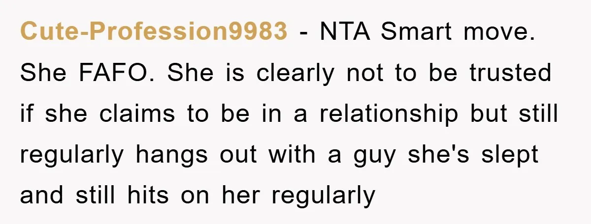 Cute-Profession9983 − NTA Smart move. She FAFO. She is clearly not to be trusted if she claims to be in a relationship but still regularly hangs out with a guy...