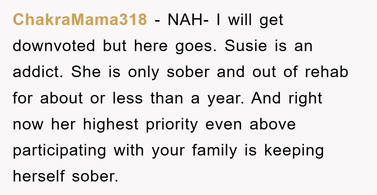 ChakraMama318 - NAH- I will get downvoted but here goes. Susie is an addict. She is only sober and out of rehab for about or less than a year. And...