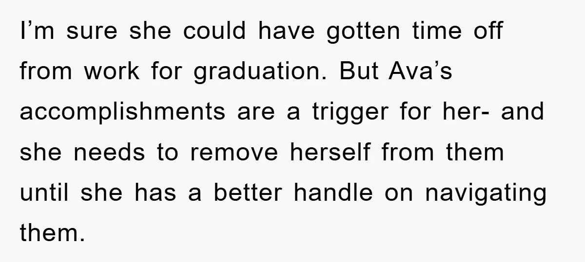 I’m sure she could have gotten time off from work for graduation. But Ava’s accomplishments are a trigger for her- and she needs to remove herself from them until she...