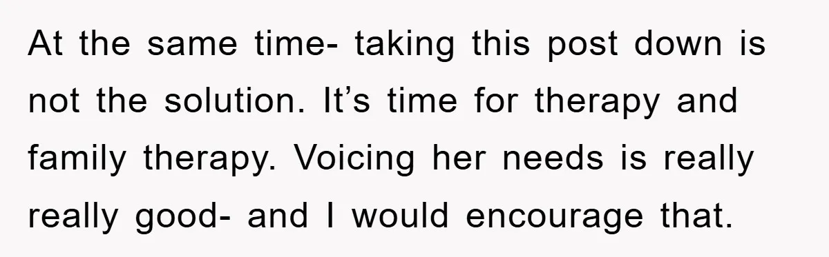At the same time- taking this post down is not the solution. It’s time for therapy and family therapy. Voicing her needs is really really good- and I would encourage...