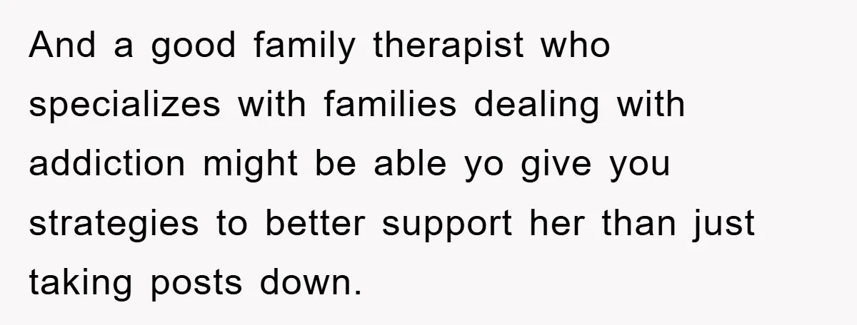 And a good family therapist who specializes with families dealing with addiction might be able yo give you strategies to better support her than just taking posts down.