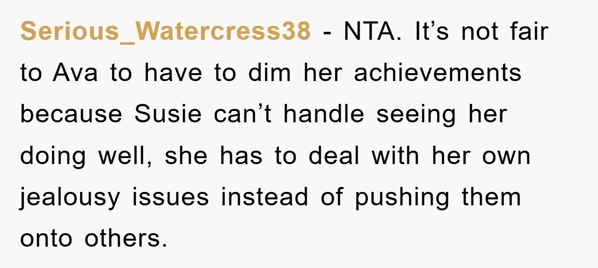 Serious_Watercress38 - NTA. It’s not fair to Ava to have to dim her achievements because Susie can’t handle seeing her doing well, she has to deal with her own jealousy...