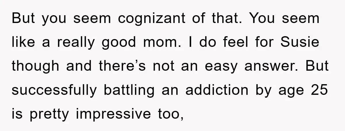 But you seem cognizant of that. You seem like a really good mom. I do feel for Susie though and there’s not an easy answer. But successfully battling an addiction...