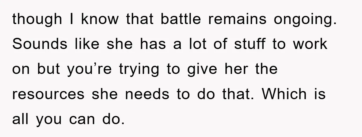 though I know that battle remains ongoing. Sounds like she has a lot of stuff to work on but you’re trying to give her the resources she needs to do...