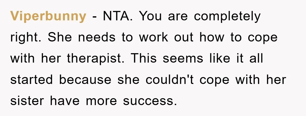 Viperbunny - NTA. You are completely right. She needs to work out how to cope with her therapist. This seems like it all started because she couldn't cope with her...