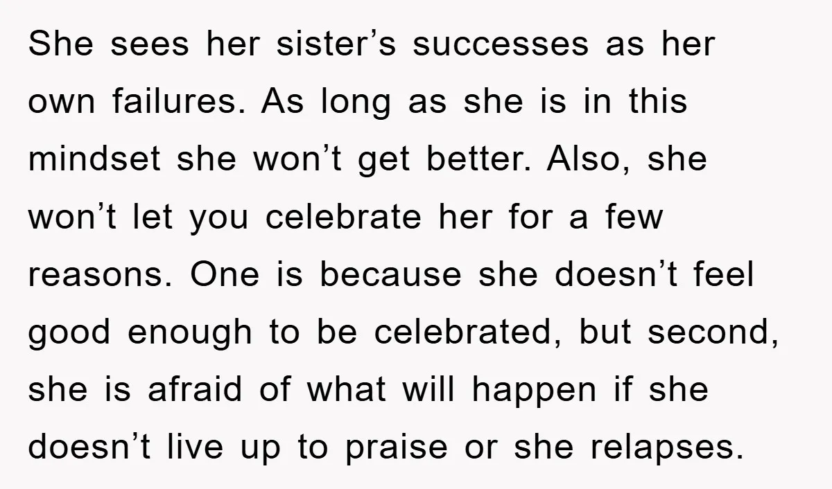 She sees her sister’s successes as her own failures. As long as she is in this mindset she won’t get better. Also, she won’t let you celebrate her for a...