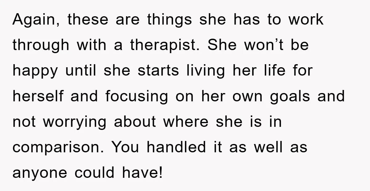 Again, these are things she has to work through with a therapist. She won’t be happy until she starts living her life for herself and focusing on her own goals...