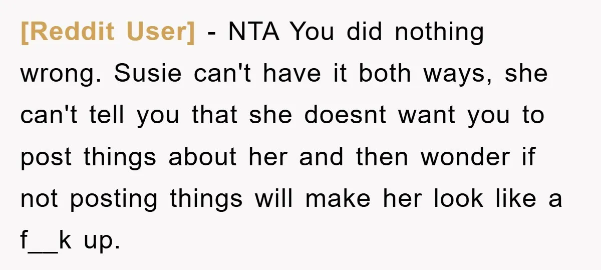 [Reddit User] - NTA You did nothing wrong. Susie can't have it both ways, she can't tell you that she doesnt want you to post things about her and then...