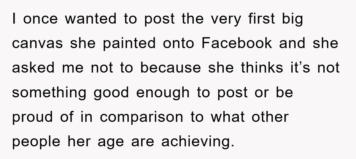 I once wanted to post the very first big canvas she painted onto Facebook and she asked me not to because she thinks it’s not something good enough to post...