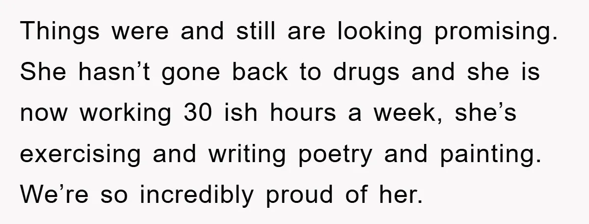 Things were and still are looking promising. She hasn’t gone back to drugs and she is now working 30 ish hours a week, she’s exercising and writing poetry and painting....