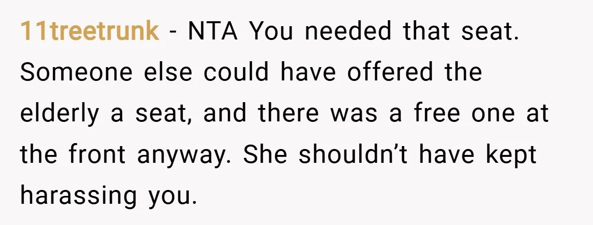 11treetrunk − NTA You needed that seat. Someone else could have offered the elderly a seat, and there was a free one at the front anyway. She shouldn’t have kept...