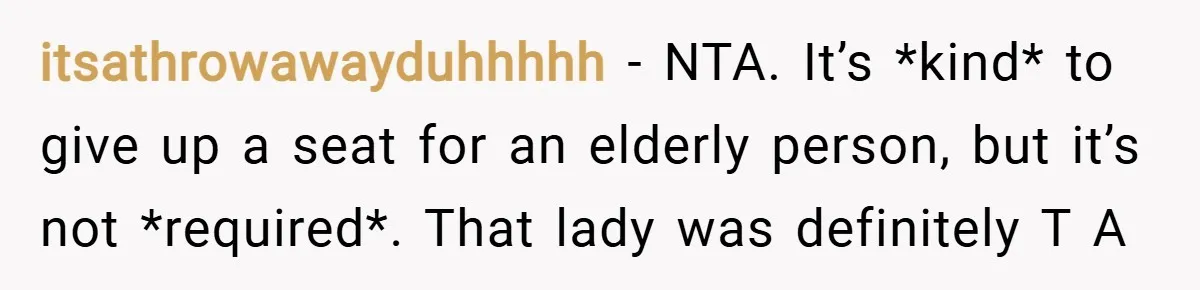 itsathrowawayduhhhhh − NTA. It’s *kind* to give up a seat for an elderly person, but it’s not *required*. That lady was definitely T A