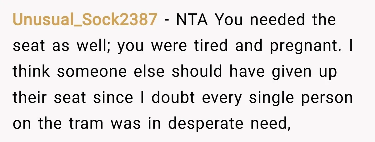 Unusual_Sock2387 − NTA You needed the seat as well; you were tired and pregnant. I think someone else should have given up their seat since I doubt every single person...