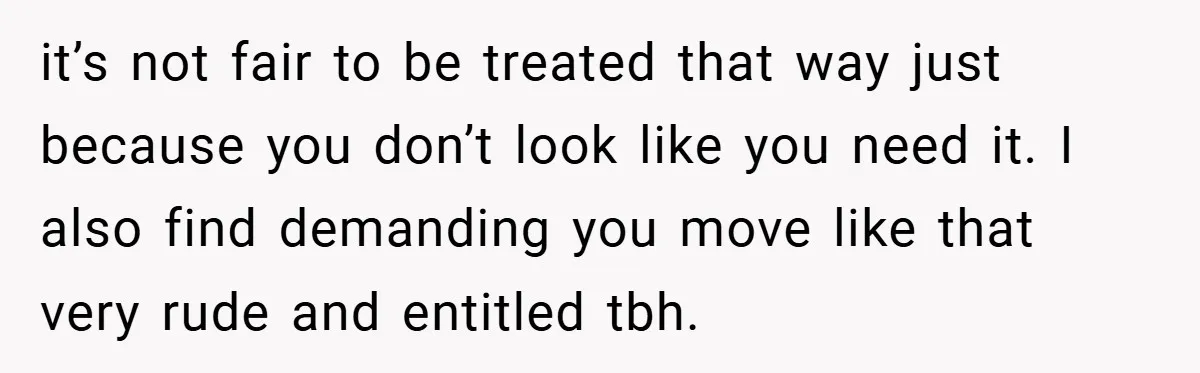 it’s not fair to be treated that way just because you don’t look like you need it. I also find demanding you move like that very rude and entitled tbh.