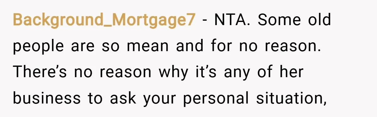 Background_Mortgage7 − NTA. Some old people are so mean and for no reason. There’s no reason why it’s any of her business to ask your personal situation,