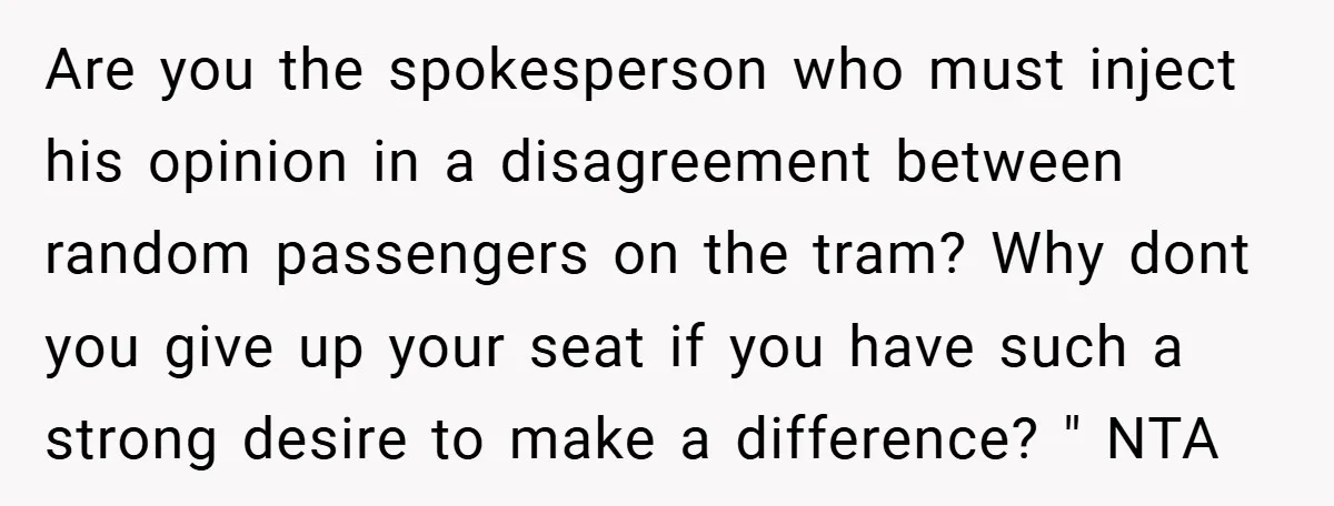 Are you the spokesperson who must inject his opinion in a disagreement between random passengers on the tram? Why dont you give up your seat if you have such a...