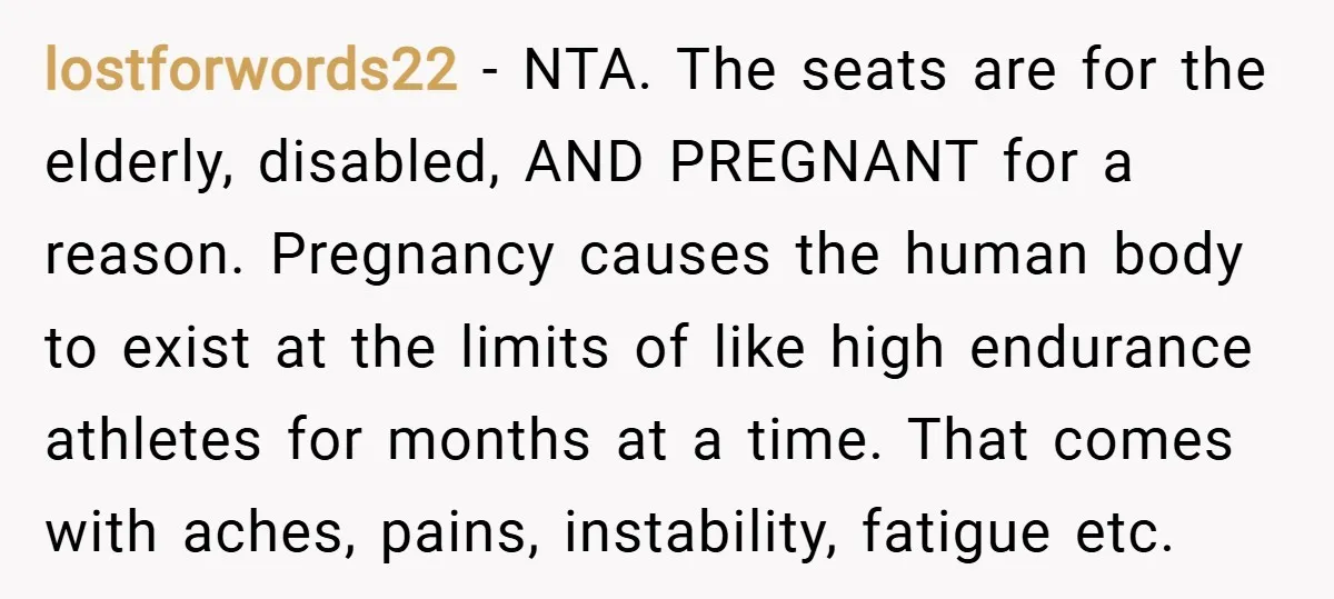 lostforwords22 − NTA. The seats are for the elderly, disabled, AND PREGNANT for a reason. Pregnancy causes the human body to exist at the limits of like high endurance athletes...