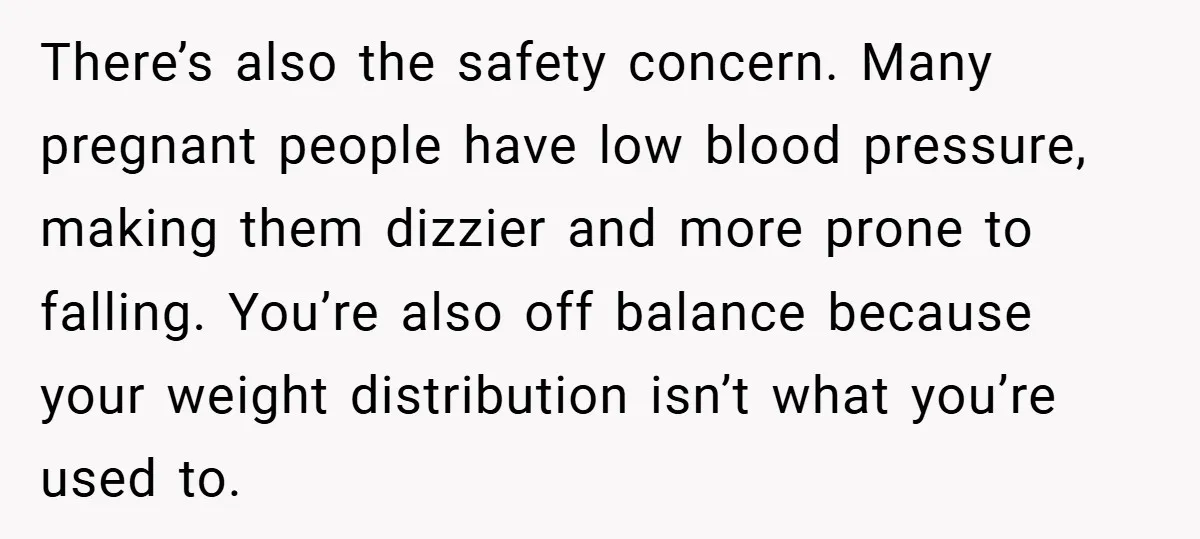 There’s also the safety concern. Many pregnant people have low blood pressure, making them dizzier and more prone to falling. You’re also off balance because your weight distribution isn’t what...