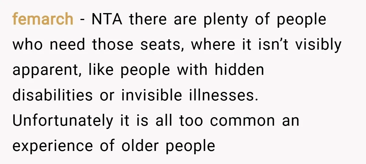femarch − NTA there are plenty of people who need those seats, where it isn’t visibly apparent, like people with hidden disabilities or invisible illnesses. Unfortunately it is all too...