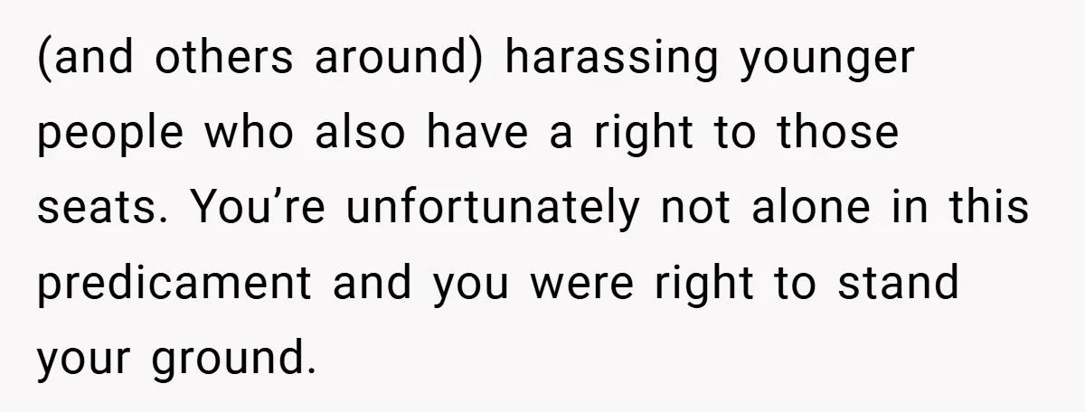(and others around) harassing younger people who also have a right to those seats. You’re unfortunately not alone in this predicament and you were right to stand your ground.