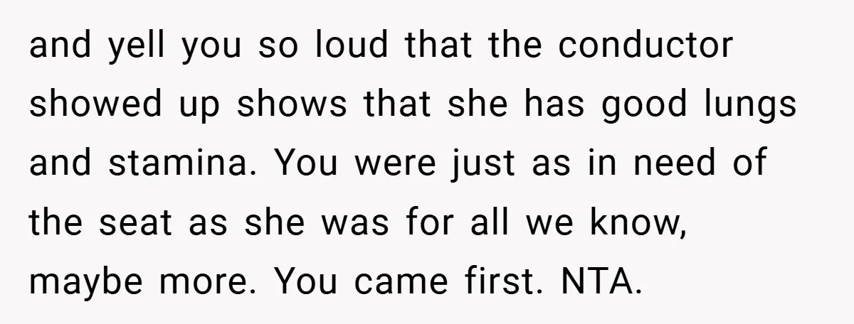 and yell you so loud that the conductor showed up shows that she has good lungs and stamina. You were just as in need of the seat as she was...