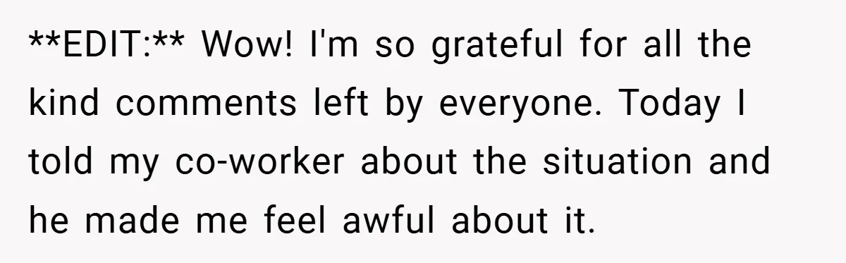 **EDIT:** Wow! I'm so grateful for all the kind comments left by everyone. Today I told my co-worker about the situation and he made me feel awful about it.