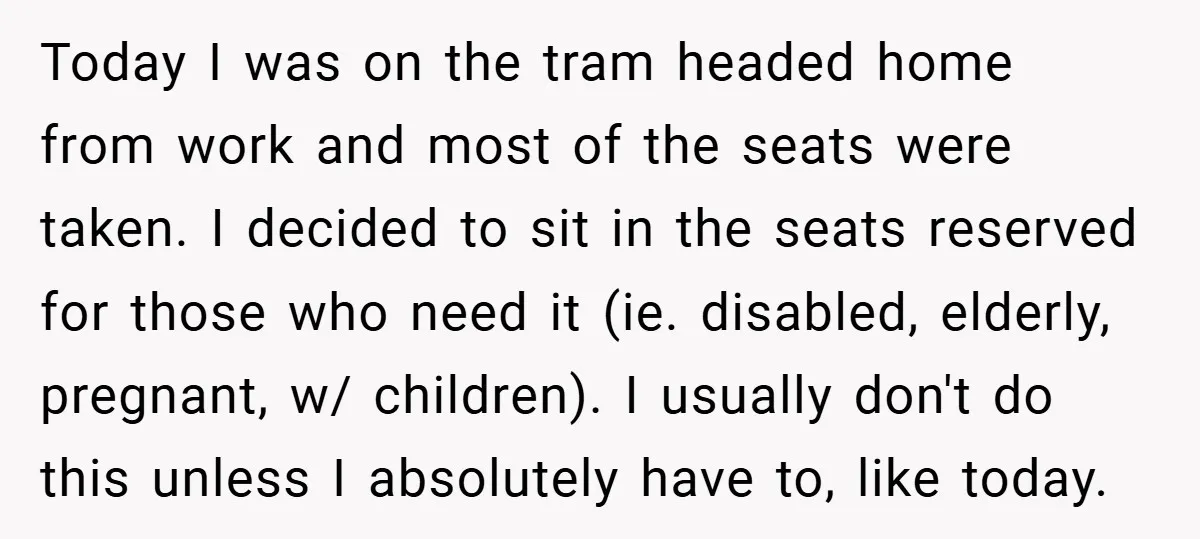Today I was on the tram headed home from work and most of the seats were taken. I decided to sit in the seats reserved for those who need it...