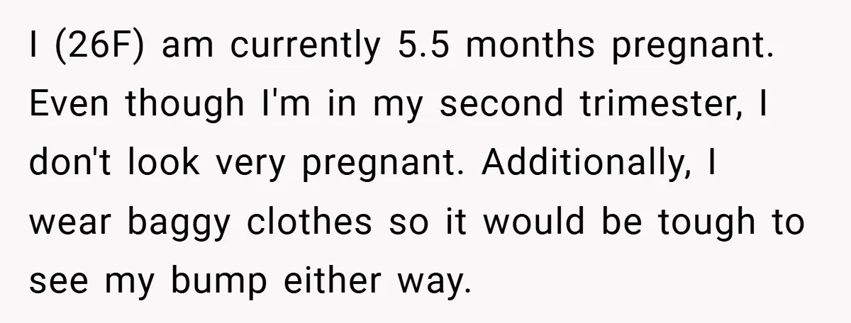 I (26F) am currently 5.5 months pregnant. Even though I'm in my second trimester, I don't look very pregnant. Additionally, I wear baggy clothes so it would be tough to...