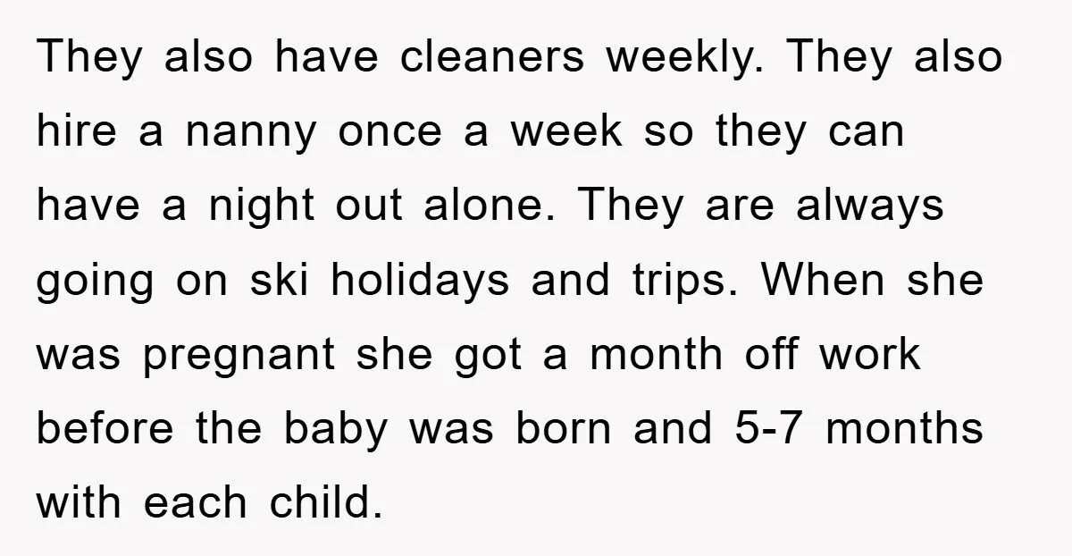 They also have cleaners weekly. They also hire a nanny once a week so they can have a night out alone. They are always going on ski holidays and trips....