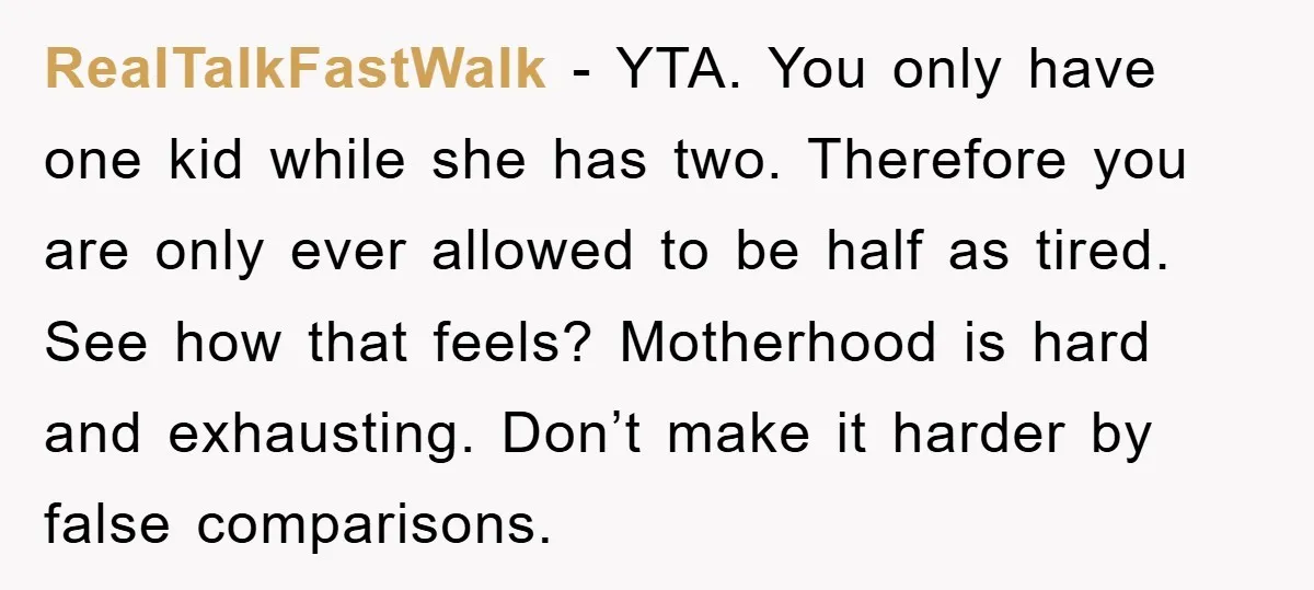 RealTalkFastWalk − YTA. You only have one kid while she has two. Therefore you are only ever allowed to be half as tired. See how that feels? Motherhood is hard...