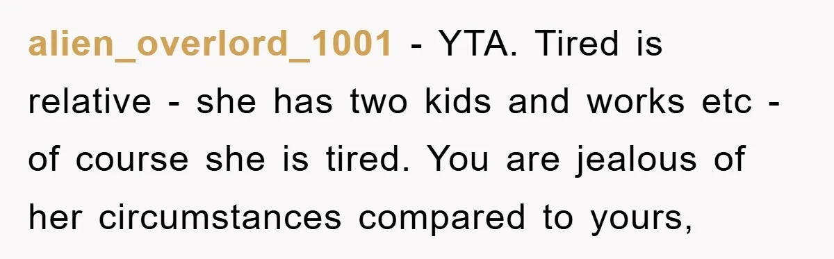 alien_overlord_1001 − YTA. Tired is relative - she has two kids and works etc - of course she is tired. You are jealous of her circumstances compared to yours,