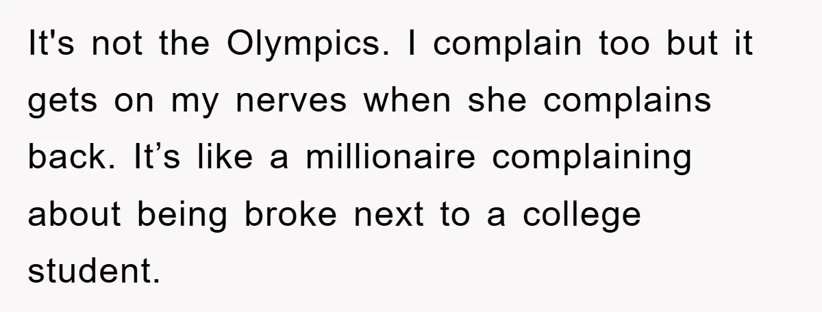 It's not the Olympics. I complain too but it gets on my nerves when she complains back. It’s like a millionaire complaining about being broke next to a college student.