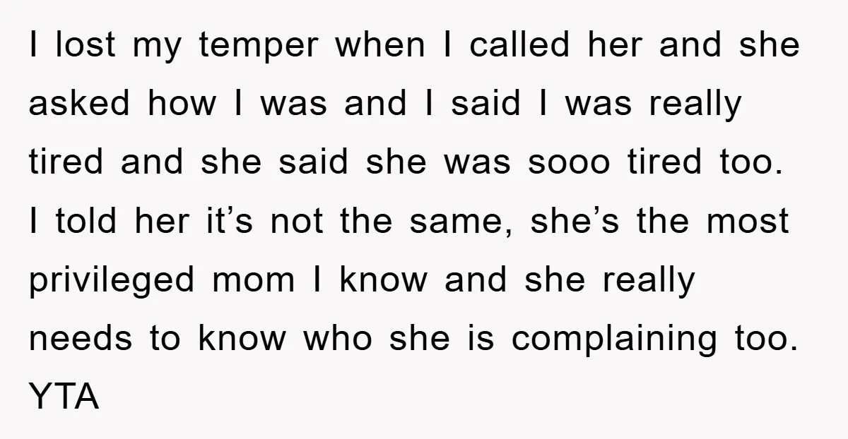 I lost my temper when I called her and she asked how I was and I said I was really tired and she said she was sooo tired too. I...