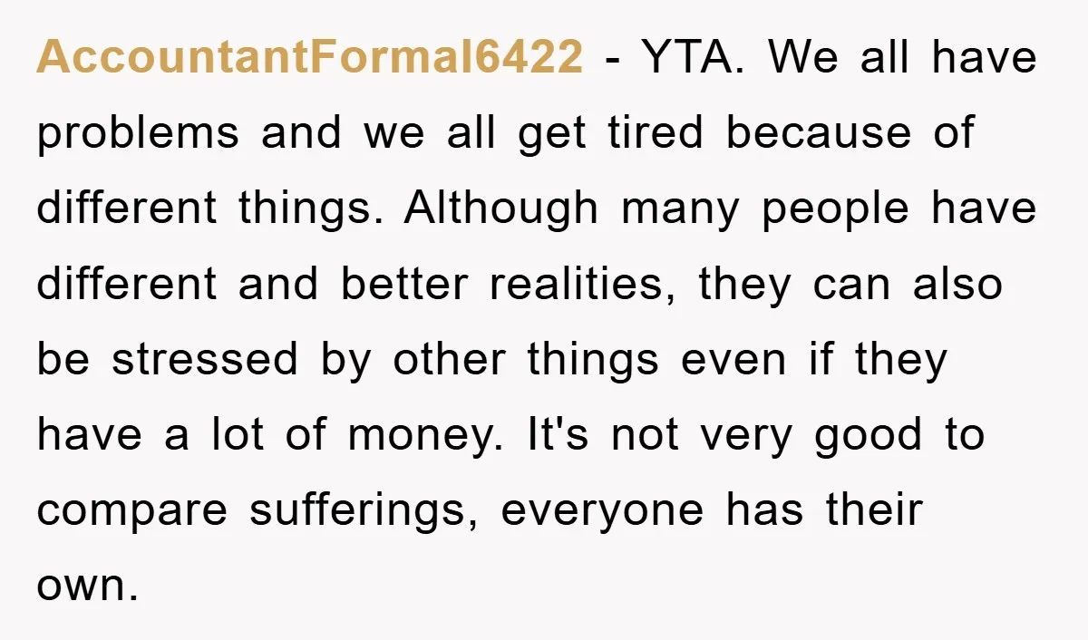 AccountantFormal6422 − YTA. We all have problems and we all get tired because of different things. Although many people have different and better realities, they can also be stressed by...