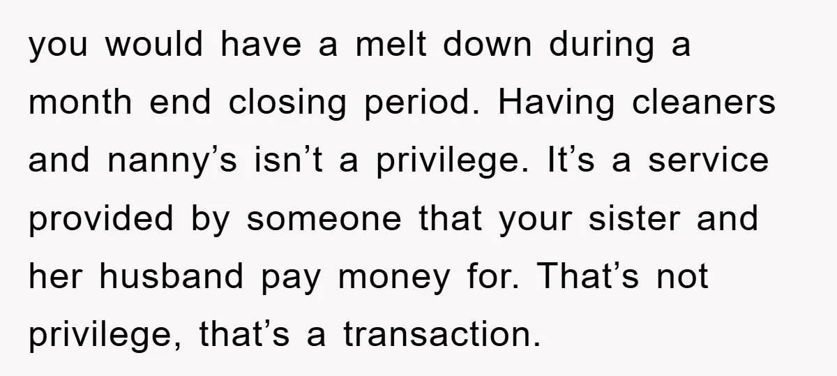 you would have a melt down during a month end closing period. Having cleaners and nanny’s isn’t a privilege. It’s a service provided by someone that your sister and her...