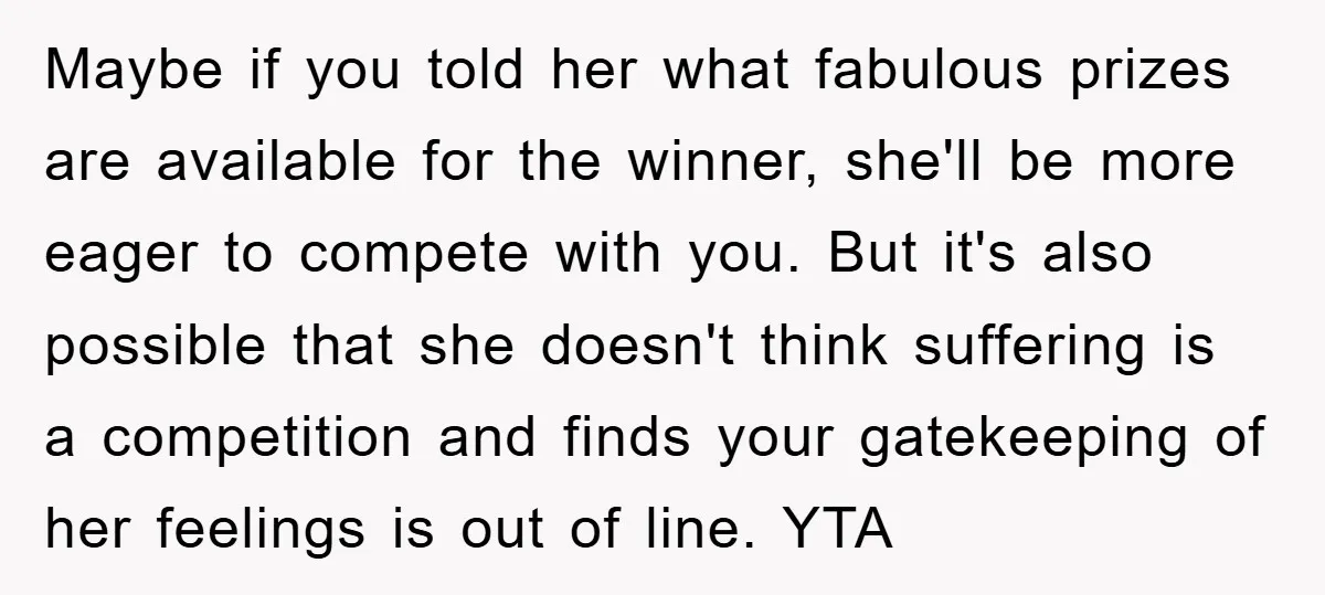 Maybe if you told her what fabulous prizes are available for the winner, she'll be more eager to compete with you. But it's also possible that she doesn't think suffering...