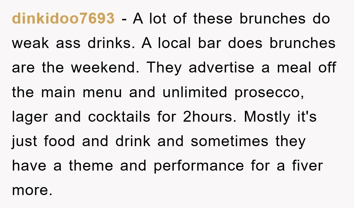 dinkidoo7693 - A lot of these brunches do weak ass drinks. A local bar does brunches are the weekend. They advertise a meal off the main menu and unlimited prosecco,...