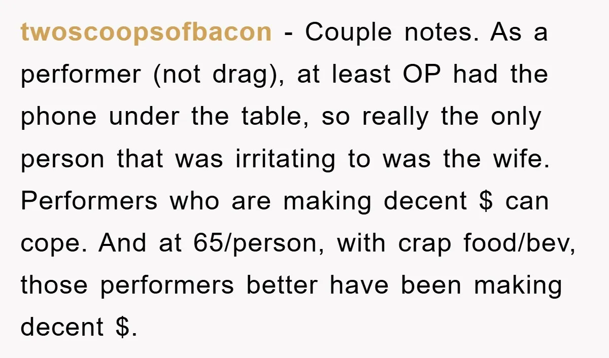 twoscoopsofbacon - Couple notes. As a performer (not drag), at least OP had the phone under the table, so really the only person that was irritating to was the wife....
