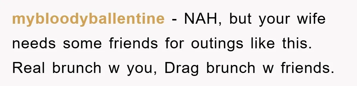mybloodyballentine - NAH, but your wife needs some friends for outings like this. Real brunch w you, Drag brunch w friends.
