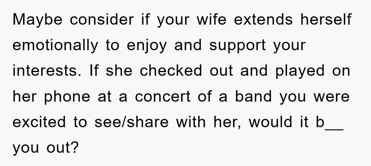 Maybe consider if your wife extends herself emotionally to enjoy and support your interests. If she checked out and played on her phone at a concert of a band you...
