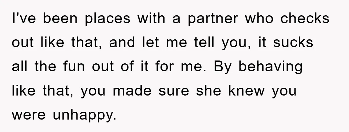 I've been places with a partner who checks out like that, and let me tell you, it sucks all the fun out of it for me. By behaving like that,...