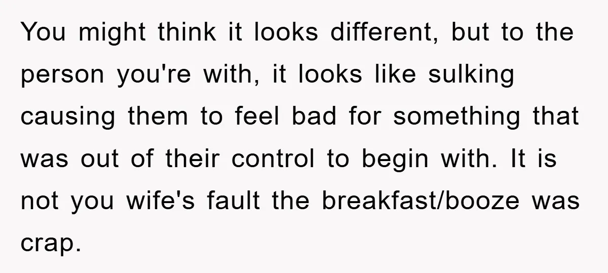 You might think it looks different, but to the person you're with, it looks like sulking causing them to feel bad for something that was out of their control to...