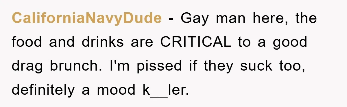 CaliforniaNavyDude - Gay man here, the food and drinks are CRITICAL to a good drag brunch. I'm pissed if they suck too, definitely a mood k__ler.