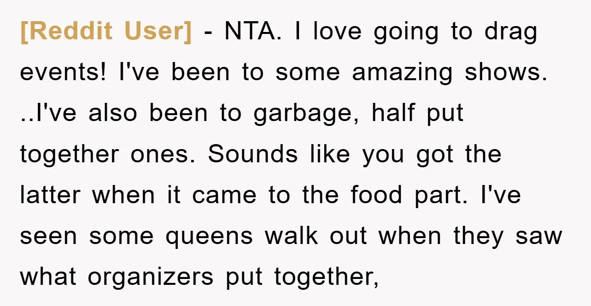 [Reddit User] - NTA. I love going to drag events! I've been to some amazing shows. ..I've also been to garbage, half put together ones. Sounds like you got the...