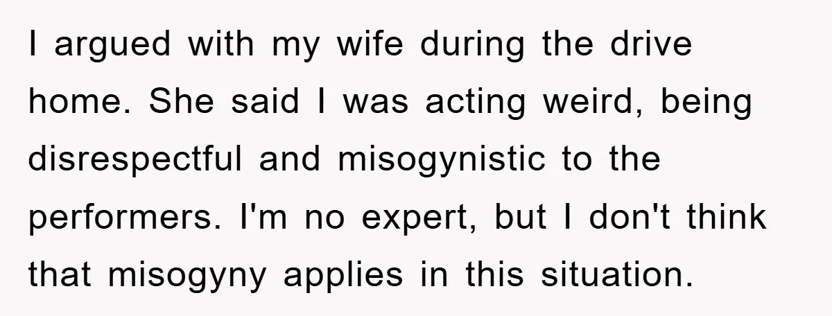 I argued with my wife during the drive home. She said I was acting weird, being disrespectful and misogynistic to the performers. I'm no expert, but I don't think that...